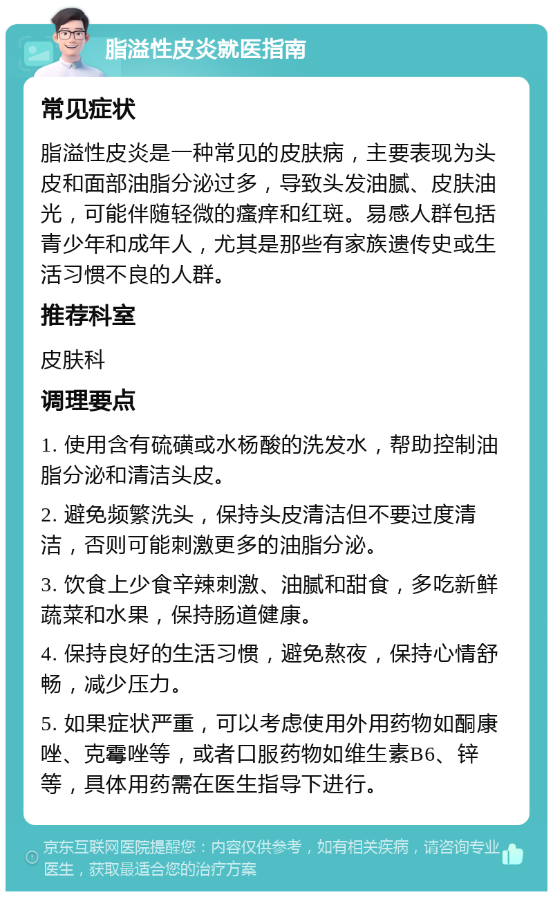 脂溢性皮炎就医指南 常见症状 脂溢性皮炎是一种常见的皮肤病，主要表现为头皮和面部油脂分泌过多，导致头发油腻、皮肤油光，可能伴随轻微的瘙痒和红斑。易感人群包括青少年和成年人，尤其是那些有家族遗传史或生活习惯不良的人群。 推荐科室 皮肤科 调理要点 1. 使用含有硫磺或水杨酸的洗发水，帮助控制油脂分泌和清洁头皮。 2. 避免频繁洗头，保持头皮清洁但不要过度清洁，否则可能刺激更多的油脂分泌。 3. 饮食上少食辛辣刺激、油腻和甜食，多吃新鲜蔬菜和水果，保持肠道健康。 4. 保持良好的生活习惯，避免熬夜，保持心情舒畅，减少压力。 5. 如果症状严重，可以考虑使用外用药物如酮康唑、克霉唑等，或者口服药物如维生素B6、锌等，具体用药需在医生指导下进行。