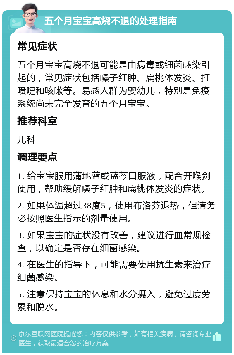 五个月宝宝高烧不退的处理指南 常见症状 五个月宝宝高烧不退可能是由病毒或细菌感染引起的，常见症状包括嗓子红肿、扁桃体发炎、打喷嚏和咳嗽等。易感人群为婴幼儿，特别是免疫系统尚未完全发育的五个月宝宝。 推荐科室 儿科 调理要点 1. 给宝宝服用蒲地蓝或蓝芩口服液，配合开喉剑使用，帮助缓解嗓子红肿和扁桃体发炎的症状。 2. 如果体温超过38度5，使用布洛芬退热，但请务必按照医生指示的剂量使用。 3. 如果宝宝的症状没有改善，建议进行血常规检查，以确定是否存在细菌感染。 4. 在医生的指导下，可能需要使用抗生素来治疗细菌感染。 5. 注意保持宝宝的休息和水分摄入，避免过度劳累和脱水。