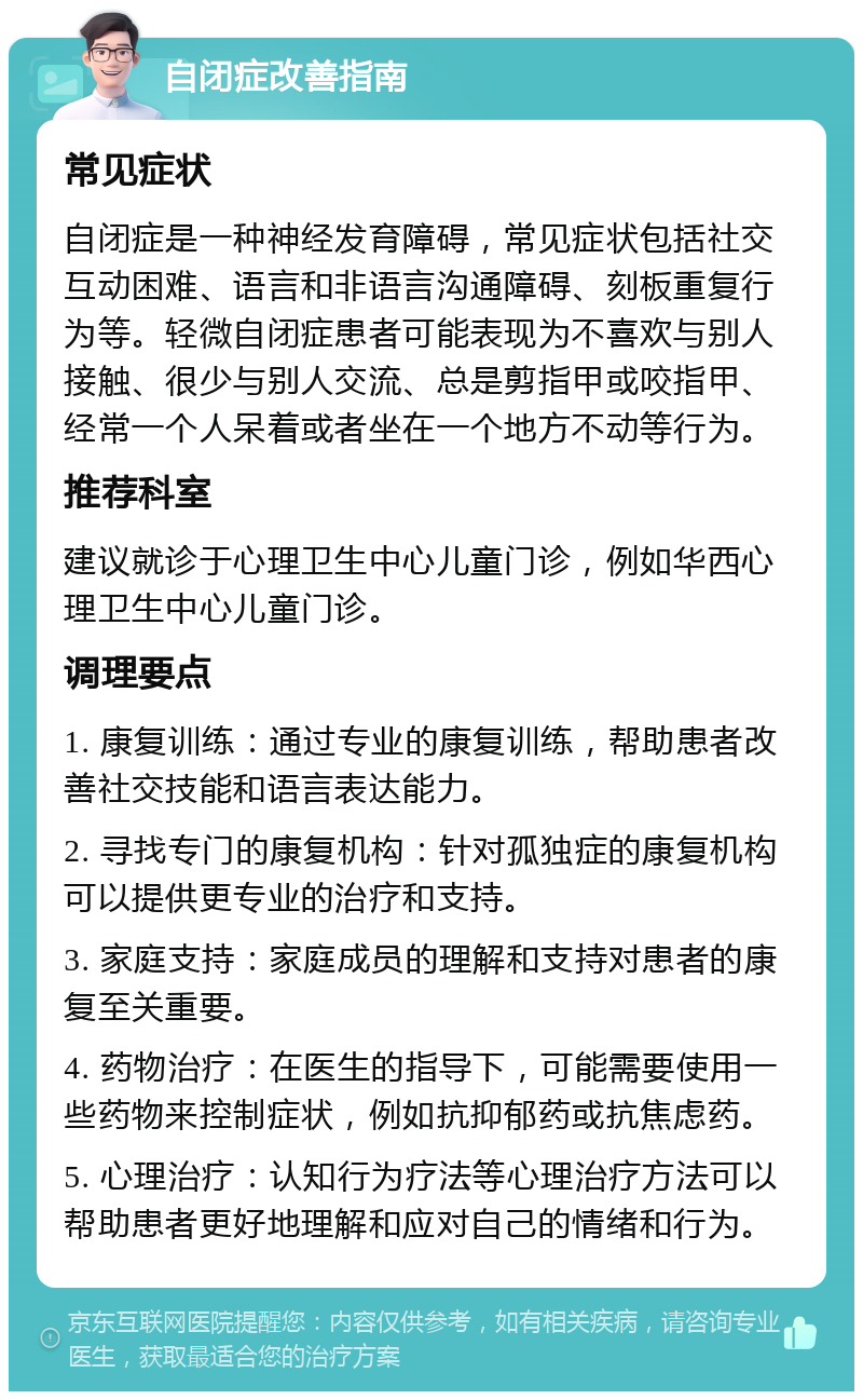 自闭症改善指南 常见症状 自闭症是一种神经发育障碍，常见症状包括社交互动困难、语言和非语言沟通障碍、刻板重复行为等。轻微自闭症患者可能表现为不喜欢与别人接触、很少与别人交流、总是剪指甲或咬指甲、经常一个人呆着或者坐在一个地方不动等行为。 推荐科室 建议就诊于心理卫生中心儿童门诊，例如华西心理卫生中心儿童门诊。 调理要点 1. 康复训练：通过专业的康复训练，帮助患者改善社交技能和语言表达能力。 2. 寻找专门的康复机构：针对孤独症的康复机构可以提供更专业的治疗和支持。 3. 家庭支持：家庭成员的理解和支持对患者的康复至关重要。 4. 药物治疗：在医生的指导下，可能需要使用一些药物来控制症状，例如抗抑郁药或抗焦虑药。 5. 心理治疗：认知行为疗法等心理治疗方法可以帮助患者更好地理解和应对自己的情绪和行为。