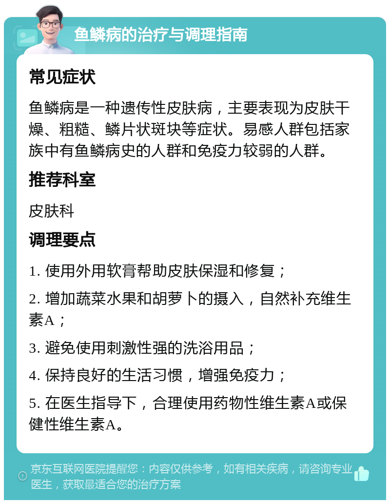 鱼鳞病的治疗与调理指南 常见症状 鱼鳞病是一种遗传性皮肤病，主要表现为皮肤干燥、粗糙、鳞片状斑块等症状。易感人群包括家族中有鱼鳞病史的人群和免疫力较弱的人群。 推荐科室 皮肤科 调理要点 1. 使用外用软膏帮助皮肤保湿和修复； 2. 增加蔬菜水果和胡萝卜的摄入，自然补充维生素A； 3. 避免使用刺激性强的洗浴用品； 4. 保持良好的生活习惯，增强免疫力； 5. 在医生指导下，合理使用药物性维生素A或保健性维生素A。