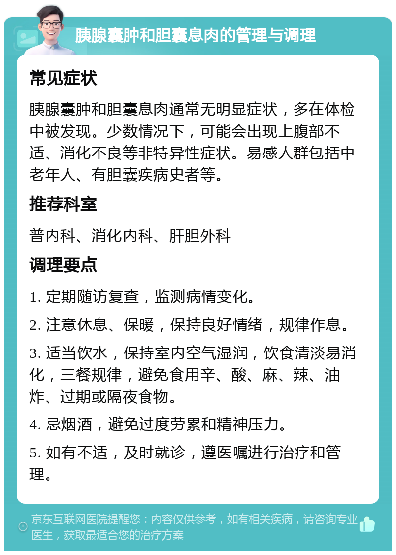 胰腺囊肿和胆囊息肉的管理与调理 常见症状 胰腺囊肿和胆囊息肉通常无明显症状，多在体检中被发现。少数情况下，可能会出现上腹部不适、消化不良等非特异性症状。易感人群包括中老年人、有胆囊疾病史者等。 推荐科室 普内科、消化内科、肝胆外科 调理要点 1. 定期随访复查，监测病情变化。 2. 注意休息、保暖，保持良好情绪，规律作息。 3. 适当饮水，保持室内空气湿润，饮食清淡易消化，三餐规律，避免食用辛、酸、麻、辣、油炸、过期或隔夜食物。 4. 忌烟酒，避免过度劳累和精神压力。 5. 如有不适，及时就诊，遵医嘱进行治疗和管理。