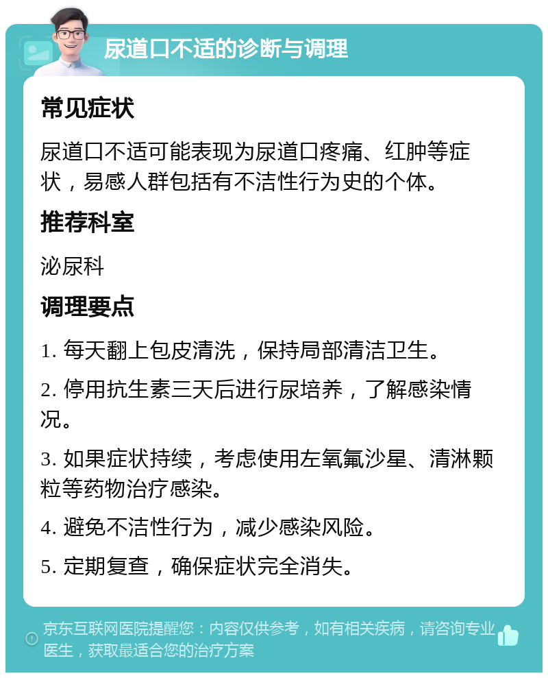 尿道口不适的诊断与调理 常见症状 尿道口不适可能表现为尿道口疼痛、红肿等症状，易感人群包括有不洁性行为史的个体。 推荐科室 泌尿科 调理要点 1. 每天翻上包皮清洗，保持局部清洁卫生。 2. 停用抗生素三天后进行尿培养，了解感染情况。 3. 如果症状持续，考虑使用左氧氟沙星、清淋颗粒等药物治疗感染。 4. 避免不洁性行为，减少感染风险。 5. 定期复查，确保症状完全消失。