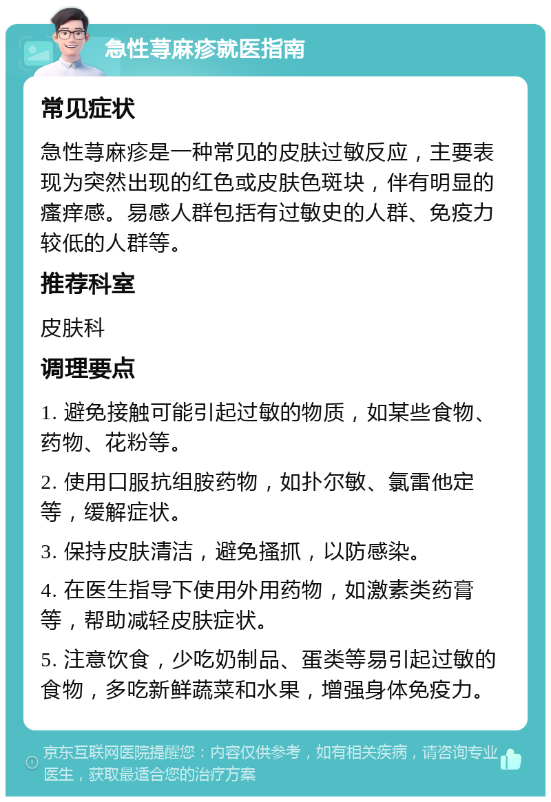 急性荨麻疹就医指南 常见症状 急性荨麻疹是一种常见的皮肤过敏反应，主要表现为突然出现的红色或皮肤色斑块，伴有明显的瘙痒感。易感人群包括有过敏史的人群、免疫力较低的人群等。 推荐科室 皮肤科 调理要点 1. 避免接触可能引起过敏的物质，如某些食物、药物、花粉等。 2. 使用口服抗组胺药物，如扑尔敏、氯雷他定等，缓解症状。 3. 保持皮肤清洁，避免搔抓，以防感染。 4. 在医生指导下使用外用药物，如激素类药膏等，帮助减轻皮肤症状。 5. 注意饮食，少吃奶制品、蛋类等易引起过敏的食物，多吃新鲜蔬菜和水果，增强身体免疫力。