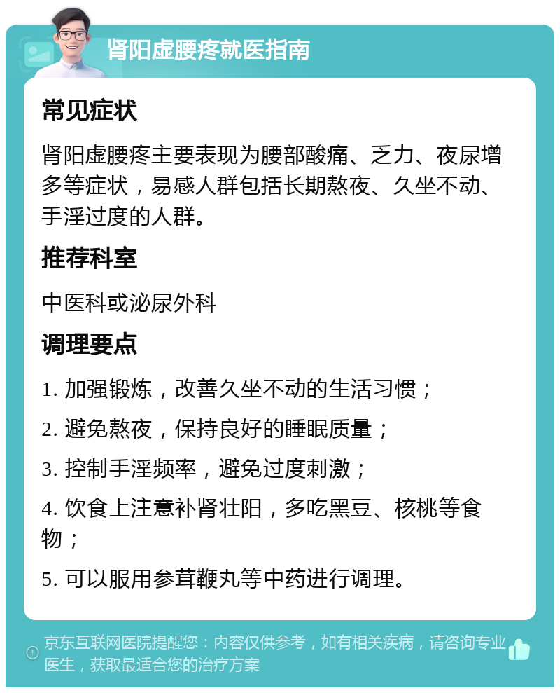 肾阳虚腰疼就医指南 常见症状 肾阳虚腰疼主要表现为腰部酸痛、乏力、夜尿增多等症状，易感人群包括长期熬夜、久坐不动、手淫过度的人群。 推荐科室 中医科或泌尿外科 调理要点 1. 加强锻炼，改善久坐不动的生活习惯； 2. 避免熬夜，保持良好的睡眠质量； 3. 控制手淫频率，避免过度刺激； 4. 饮食上注意补肾壮阳，多吃黑豆、核桃等食物； 5. 可以服用参茸鞭丸等中药进行调理。