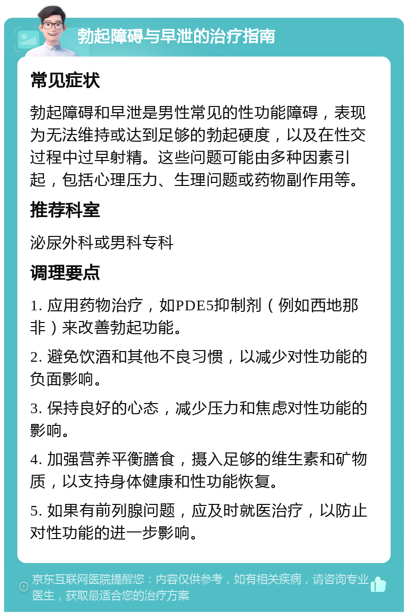 勃起障碍与早泄的治疗指南 常见症状 勃起障碍和早泄是男性常见的性功能障碍，表现为无法维持或达到足够的勃起硬度，以及在性交过程中过早射精。这些问题可能由多种因素引起，包括心理压力、生理问题或药物副作用等。 推荐科室 泌尿外科或男科专科 调理要点 1. 应用药物治疗，如PDE5抑制剂（例如西地那非）来改善勃起功能。 2. 避免饮酒和其他不良习惯，以减少对性功能的负面影响。 3. 保持良好的心态，减少压力和焦虑对性功能的影响。 4. 加强营养平衡膳食，摄入足够的维生素和矿物质，以支持身体健康和性功能恢复。 5. 如果有前列腺问题，应及时就医治疗，以防止对性功能的进一步影响。