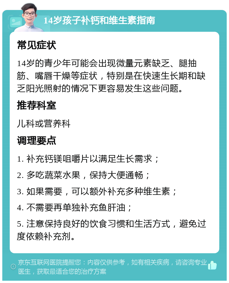 14岁孩子补钙和维生素指南 常见症状 14岁的青少年可能会出现微量元素缺乏、腿抽筋、嘴唇干燥等症状，特别是在快速生长期和缺乏阳光照射的情况下更容易发生这些问题。 推荐科室 儿科或营养科 调理要点 1. 补充钙镁咀嚼片以满足生长需求； 2. 多吃蔬菜水果，保持大便通畅； 3. 如果需要，可以额外补充多种维生素； 4. 不需要再单独补充鱼肝油； 5. 注意保持良好的饮食习惯和生活方式，避免过度依赖补充剂。