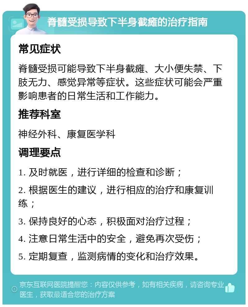 脊髓受损导致下半身截瘫的治疗指南 常见症状 脊髓受损可能导致下半身截瘫、大小便失禁、下肢无力、感觉异常等症状。这些症状可能会严重影响患者的日常生活和工作能力。 推荐科室 神经外科、康复医学科 调理要点 1. 及时就医，进行详细的检查和诊断； 2. 根据医生的建议，进行相应的治疗和康复训练； 3. 保持良好的心态，积极面对治疗过程； 4. 注意日常生活中的安全，避免再次受伤； 5. 定期复查，监测病情的变化和治疗效果。