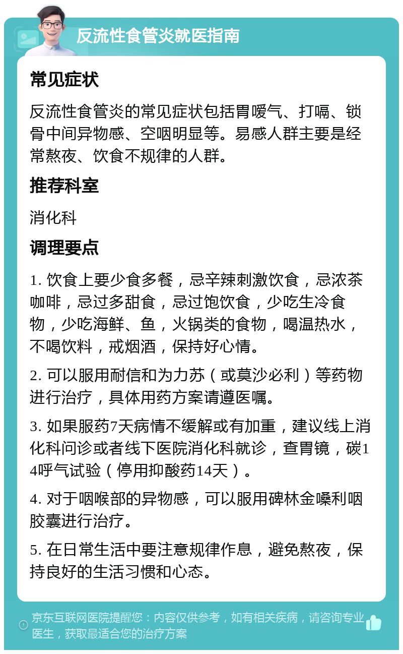 反流性食管炎就医指南 常见症状 反流性食管炎的常见症状包括胃嗳气、打嗝、锁骨中间异物感、空咽明显等。易感人群主要是经常熬夜、饮食不规律的人群。 推荐科室 消化科 调理要点 1. 饮食上要少食多餐，忌辛辣刺激饮食，忌浓茶咖啡，忌过多甜食，忌过饱饮食，少吃生冷食物，少吃海鲜、鱼，火锅类的食物，喝温热水，不喝饮料，戒烟酒，保持好心情。 2. 可以服用耐信和为力苏（或莫沙必利）等药物进行治疗，具体用药方案请遵医嘱。 3. 如果服药7天病情不缓解或有加重，建议线上消化科问诊或者线下医院消化科就诊，查胃镜，碳14呼气试验（停用抑酸药14天）。 4. 对于咽喉部的异物感，可以服用碑林金嗓利咽胶囊进行治疗。 5. 在日常生活中要注意规律作息，避免熬夜，保持良好的生活习惯和心态。