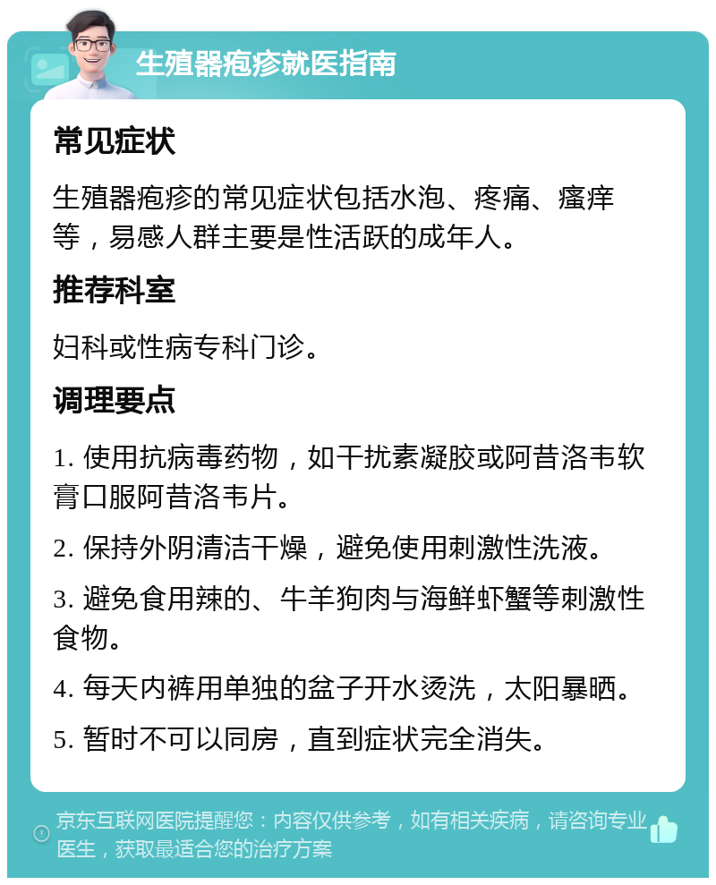 生殖器疱疹就医指南 常见症状 生殖器疱疹的常见症状包括水泡、疼痛、瘙痒等，易感人群主要是性活跃的成年人。 推荐科室 妇科或性病专科门诊。 调理要点 1. 使用抗病毒药物，如干扰素凝胶或阿昔洛韦软膏口服阿昔洛韦片。 2. 保持外阴清洁干燥，避免使用刺激性洗液。 3. 避免食用辣的、牛羊狗肉与海鲜虾蟹等刺激性食物。 4. 每天内裤用单独的盆子开水烫洗，太阳暴晒。 5. 暂时不可以同房，直到症状完全消失。