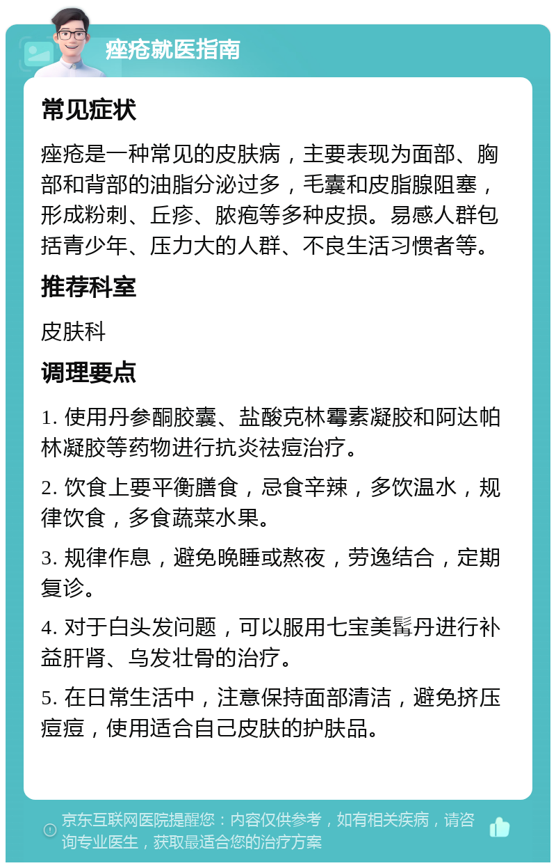 痤疮就医指南 常见症状 痤疮是一种常见的皮肤病，主要表现为面部、胸部和背部的油脂分泌过多，毛囊和皮脂腺阻塞，形成粉刺、丘疹、脓疱等多种皮损。易感人群包括青少年、压力大的人群、不良生活习惯者等。 推荐科室 皮肤科 调理要点 1. 使用丹参酮胶囊、盐酸克林霉素凝胶和阿达帕林凝胶等药物进行抗炎祛痘治疗。 2. 饮食上要平衡膳食，忌食辛辣，多饮温水，规律饮食，多食蔬菜水果。 3. 规律作息，避免晚睡或熬夜，劳逸结合，定期复诊。 4. 对于白头发问题，可以服用七宝美髯丹进行补益肝肾、乌发壮骨的治疗。 5. 在日常生活中，注意保持面部清洁，避免挤压痘痘，使用适合自己皮肤的护肤品。