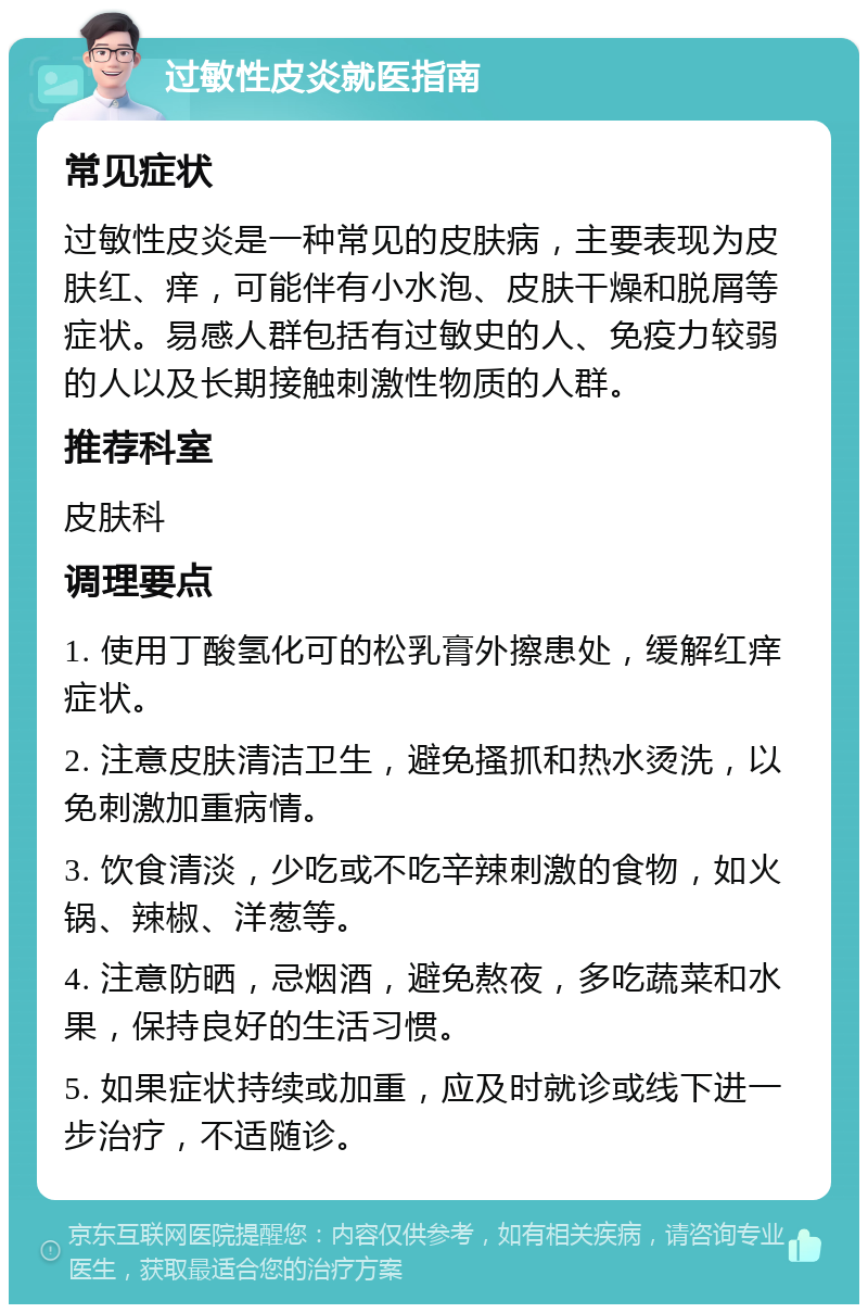 过敏性皮炎就医指南 常见症状 过敏性皮炎是一种常见的皮肤病，主要表现为皮肤红、痒，可能伴有小水泡、皮肤干燥和脱屑等症状。易感人群包括有过敏史的人、免疫力较弱的人以及长期接触刺激性物质的人群。 推荐科室 皮肤科 调理要点 1. 使用丁酸氢化可的松乳膏外擦患处，缓解红痒症状。 2. 注意皮肤清洁卫生，避免搔抓和热水烫洗，以免刺激加重病情。 3. 饮食清淡，少吃或不吃辛辣刺激的食物，如火锅、辣椒、洋葱等。 4. 注意防晒，忌烟酒，避免熬夜，多吃蔬菜和水果，保持良好的生活习惯。 5. 如果症状持续或加重，应及时就诊或线下进一步治疗，不适随诊。