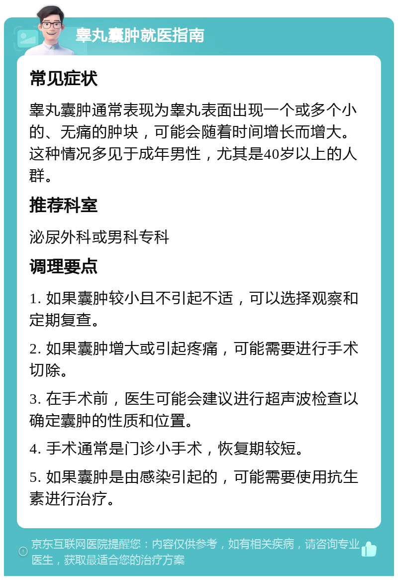 睾丸囊肿就医指南 常见症状 睾丸囊肿通常表现为睾丸表面出现一个或多个小的、无痛的肿块，可能会随着时间增长而增大。这种情况多见于成年男性，尤其是40岁以上的人群。 推荐科室 泌尿外科或男科专科 调理要点 1. 如果囊肿较小且不引起不适，可以选择观察和定期复查。 2. 如果囊肿增大或引起疼痛，可能需要进行手术切除。 3. 在手术前，医生可能会建议进行超声波检查以确定囊肿的性质和位置。 4. 手术通常是门诊小手术，恢复期较短。 5. 如果囊肿是由感染引起的，可能需要使用抗生素进行治疗。