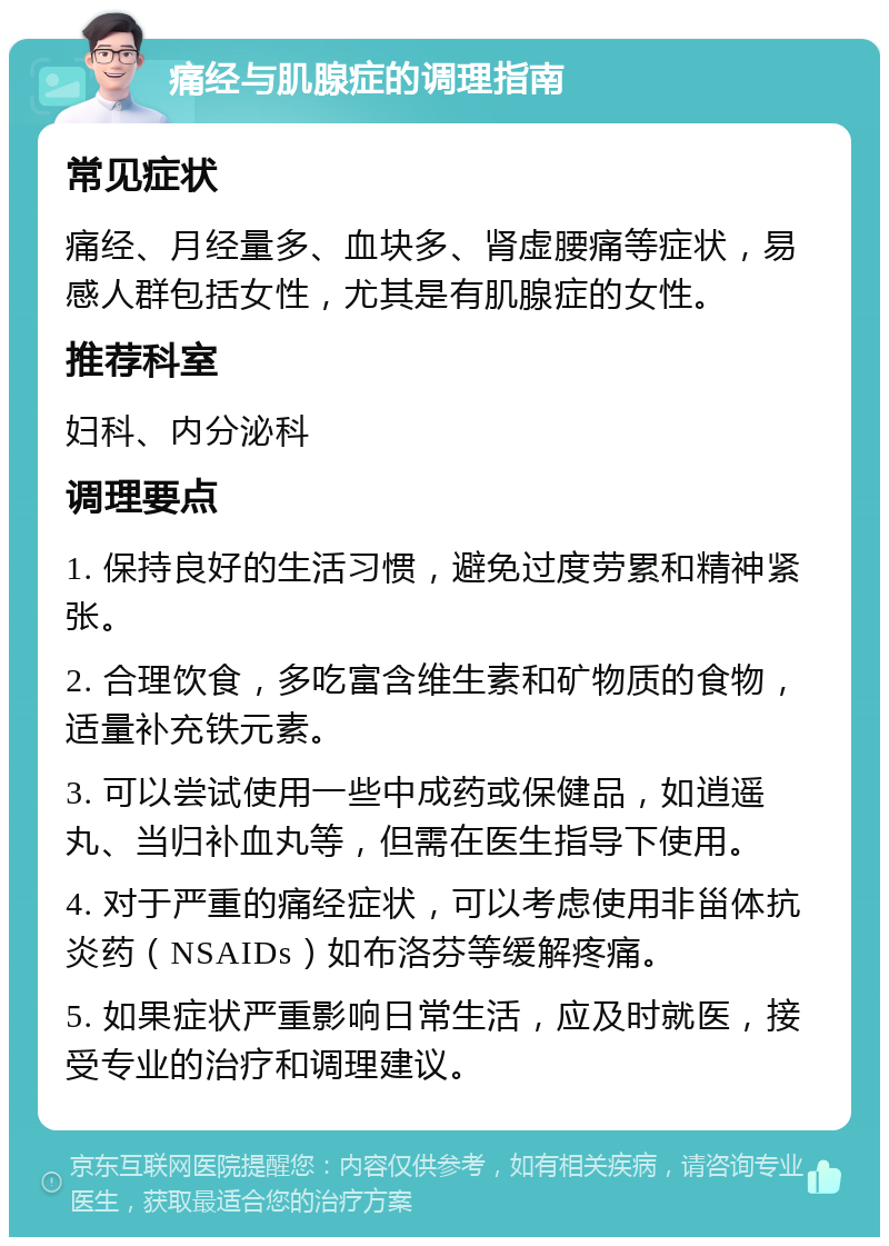 痛经与肌腺症的调理指南 常见症状 痛经、月经量多、血块多、肾虚腰痛等症状，易感人群包括女性，尤其是有肌腺症的女性。 推荐科室 妇科、内分泌科 调理要点 1. 保持良好的生活习惯，避免过度劳累和精神紧张。 2. 合理饮食，多吃富含维生素和矿物质的食物，适量补充铁元素。 3. 可以尝试使用一些中成药或保健品，如逍遥丸、当归补血丸等，但需在医生指导下使用。 4. 对于严重的痛经症状，可以考虑使用非甾体抗炎药（NSAIDs）如布洛芬等缓解疼痛。 5. 如果症状严重影响日常生活，应及时就医，接受专业的治疗和调理建议。