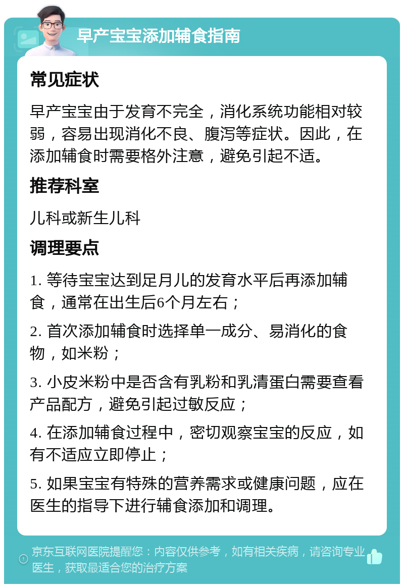 早产宝宝添加辅食指南 常见症状 早产宝宝由于发育不完全，消化系统功能相对较弱，容易出现消化不良、腹泻等症状。因此，在添加辅食时需要格外注意，避免引起不适。 推荐科室 儿科或新生儿科 调理要点 1. 等待宝宝达到足月儿的发育水平后再添加辅食，通常在出生后6个月左右； 2. 首次添加辅食时选择单一成分、易消化的食物，如米粉； 3. 小皮米粉中是否含有乳粉和乳清蛋白需要查看产品配方，避免引起过敏反应； 4. 在添加辅食过程中，密切观察宝宝的反应，如有不适应立即停止； 5. 如果宝宝有特殊的营养需求或健康问题，应在医生的指导下进行辅食添加和调理。