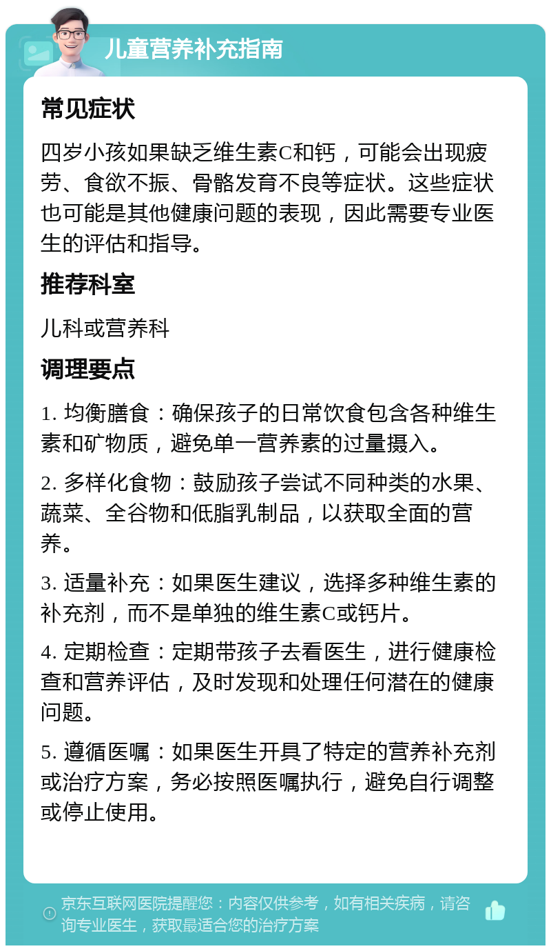 儿童营养补充指南 常见症状 四岁小孩如果缺乏维生素C和钙，可能会出现疲劳、食欲不振、骨骼发育不良等症状。这些症状也可能是其他健康问题的表现，因此需要专业医生的评估和指导。 推荐科室 儿科或营养科 调理要点 1. 均衡膳食：确保孩子的日常饮食包含各种维生素和矿物质，避免单一营养素的过量摄入。 2. 多样化食物：鼓励孩子尝试不同种类的水果、蔬菜、全谷物和低脂乳制品，以获取全面的营养。 3. 适量补充：如果医生建议，选择多种维生素的补充剂，而不是单独的维生素C或钙片。 4. 定期检查：定期带孩子去看医生，进行健康检查和营养评估，及时发现和处理任何潜在的健康问题。 5. 遵循医嘱：如果医生开具了特定的营养补充剂或治疗方案，务必按照医嘱执行，避免自行调整或停止使用。