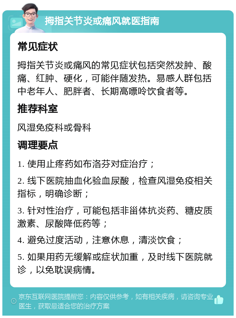 拇指关节炎或痛风就医指南 常见症状 拇指关节炎或痛风的常见症状包括突然发肿、酸痛、红肿、硬化，可能伴随发热。易感人群包括中老年人、肥胖者、长期高嘌呤饮食者等。 推荐科室 风湿免疫科或骨科 调理要点 1. 使用止疼药如布洛芬对症治疗； 2. 线下医院抽血化验血尿酸，检查风湿免疫相关指标，明确诊断； 3. 针对性治疗，可能包括非甾体抗炎药、糖皮质激素、尿酸降低药等； 4. 避免过度活动，注意休息，清淡饮食； 5. 如果用药无缓解或症状加重，及时线下医院就诊，以免耽误病情。