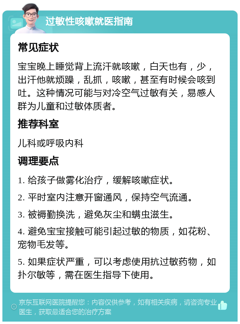 过敏性咳嗽就医指南 常见症状 宝宝晚上睡觉背上流汗就咳嗽，白天也有，少，出汗他就烦躁，乱抓，咳嗽，甚至有时候会咳到吐。这种情况可能与对冷空气过敏有关，易感人群为儿童和过敏体质者。 推荐科室 儿科或呼吸内科 调理要点 1. 给孩子做雾化治疗，缓解咳嗽症状。 2. 平时室内注意开窗通风，保持空气流通。 3. 被褥勤换洗，避免灰尘和螨虫滋生。 4. 避免宝宝接触可能引起过敏的物质，如花粉、宠物毛发等。 5. 如果症状严重，可以考虑使用抗过敏药物，如扑尔敏等，需在医生指导下使用。