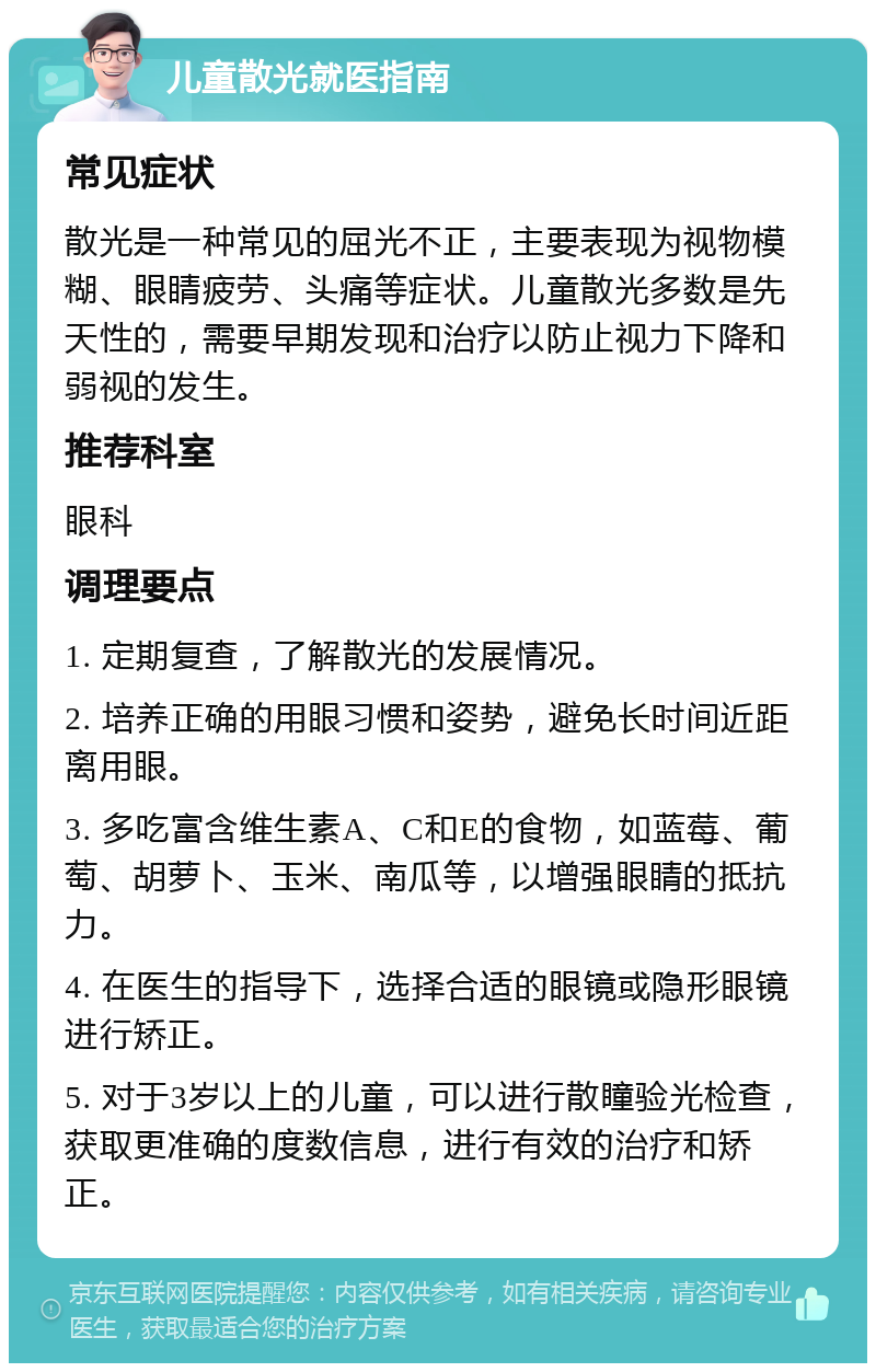 儿童散光就医指南 常见症状 散光是一种常见的屈光不正，主要表现为视物模糊、眼睛疲劳、头痛等症状。儿童散光多数是先天性的，需要早期发现和治疗以防止视力下降和弱视的发生。 推荐科室 眼科 调理要点 1. 定期复查，了解散光的发展情况。 2. 培养正确的用眼习惯和姿势，避免长时间近距离用眼。 3. 多吃富含维生素A、C和E的食物，如蓝莓、葡萄、胡萝卜、玉米、南瓜等，以增强眼睛的抵抗力。 4. 在医生的指导下，选择合适的眼镜或隐形眼镜进行矫正。 5. 对于3岁以上的儿童，可以进行散瞳验光检查，获取更准确的度数信息，进行有效的治疗和矫正。