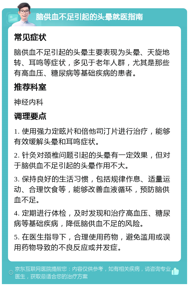 脑供血不足引起的头晕就医指南 常见症状 脑供血不足引起的头晕主要表现为头晕、天旋地转、耳鸣等症状，多见于老年人群，尤其是那些有高血压、糖尿病等基础疾病的患者。 推荐科室 神经内科 调理要点 1. 使用强力定眩片和倍他司汀片进行治疗，能够有效缓解头晕和耳鸣症状。 2. 针灸对颈椎问题引起的头晕有一定效果，但对于脑供血不足引起的头晕作用不大。 3. 保持良好的生活习惯，包括规律作息、适量运动、合理饮食等，能够改善血液循环，预防脑供血不足。 4. 定期进行体检，及时发现和治疗高血压、糖尿病等基础疾病，降低脑供血不足的风险。 5. 在医生指导下，合理使用药物，避免滥用或误用药物导致的不良反应或并发症。