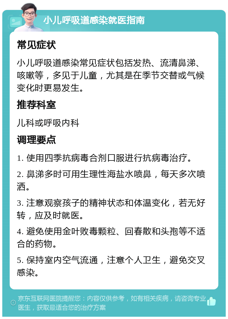 小儿呼吸道感染就医指南 常见症状 小儿呼吸道感染常见症状包括发热、流清鼻涕、咳嗽等，多见于儿童，尤其是在季节交替或气候变化时更易发生。 推荐科室 儿科或呼吸内科 调理要点 1. 使用四季抗病毒合剂口服进行抗病毒治疗。 2. 鼻涕多时可用生理性海盐水喷鼻，每天多次喷洒。 3. 注意观察孩子的精神状态和体温变化，若无好转，应及时就医。 4. 避免使用金叶败毒颗粒、回春散和头孢等不适合的药物。 5. 保持室内空气流通，注意个人卫生，避免交叉感染。