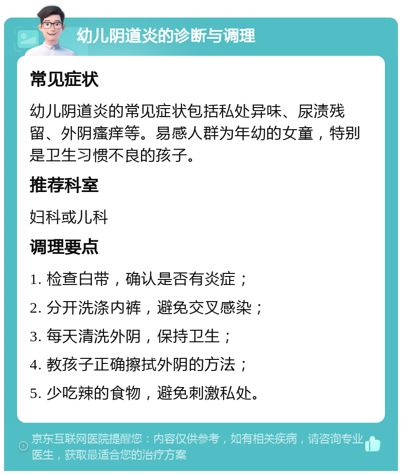 幼儿阴道炎的诊断与调理 常见症状 幼儿阴道炎的常见症状包括私处异味、尿渍残留、外阴瘙痒等。易感人群为年幼的女童，特别是卫生习惯不良的孩子。 推荐科室 妇科或儿科 调理要点 1. 检查白带，确认是否有炎症； 2. 分开洗涤内裤，避免交叉感染； 3. 每天清洗外阴，保持卫生； 4. 教孩子正确擦拭外阴的方法； 5. 少吃辣的食物，避免刺激私处。