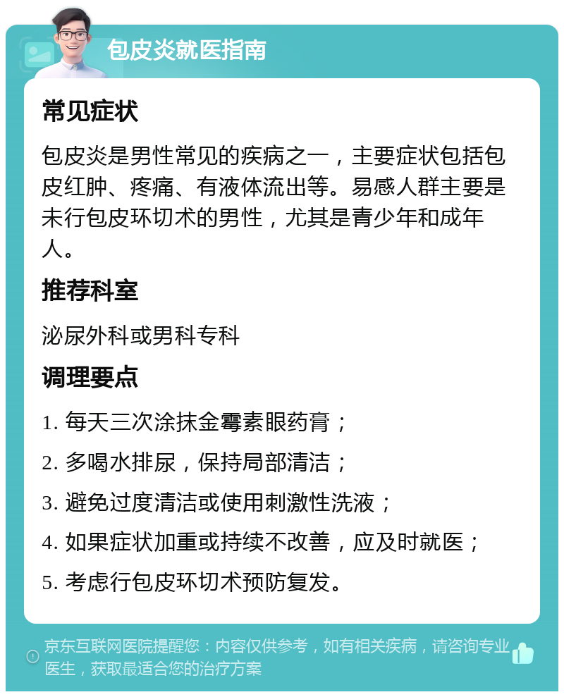 包皮炎就医指南 常见症状 包皮炎是男性常见的疾病之一，主要症状包括包皮红肿、疼痛、有液体流出等。易感人群主要是未行包皮环切术的男性，尤其是青少年和成年人。 推荐科室 泌尿外科或男科专科 调理要点 1. 每天三次涂抹金霉素眼药膏； 2. 多喝水排尿，保持局部清洁； 3. 避免过度清洁或使用刺激性洗液； 4. 如果症状加重或持续不改善，应及时就医； 5. 考虑行包皮环切术预防复发。