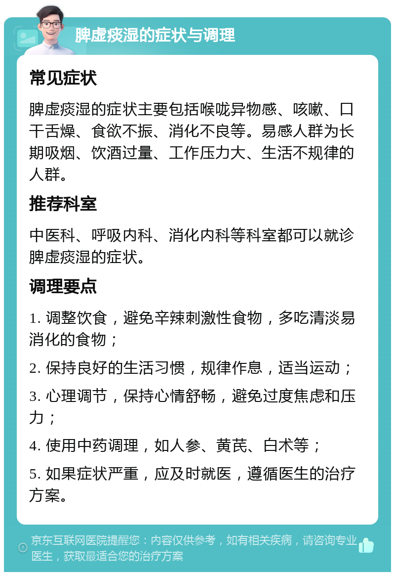 脾虚痰湿的症状与调理 常见症状 脾虚痰湿的症状主要包括喉咙异物感、咳嗽、口干舌燥、食欲不振、消化不良等。易感人群为长期吸烟、饮酒过量、工作压力大、生活不规律的人群。 推荐科室 中医科、呼吸内科、消化内科等科室都可以就诊脾虚痰湿的症状。 调理要点 1. 调整饮食，避免辛辣刺激性食物，多吃清淡易消化的食物； 2. 保持良好的生活习惯，规律作息，适当运动； 3. 心理调节，保持心情舒畅，避免过度焦虑和压力； 4. 使用中药调理，如人参、黄芪、白术等； 5. 如果症状严重，应及时就医，遵循医生的治疗方案。