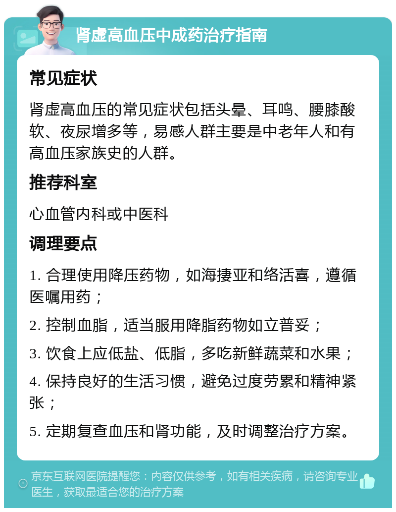 肾虚高血压中成药治疗指南 常见症状 肾虚高血压的常见症状包括头晕、耳鸣、腰膝酸软、夜尿增多等，易感人群主要是中老年人和有高血压家族史的人群。 推荐科室 心血管内科或中医科 调理要点 1. 合理使用降压药物，如海捿亚和络活喜，遵循医嘱用药； 2. 控制血脂，适当服用降脂药物如立普妥； 3. 饮食上应低盐、低脂，多吃新鲜蔬菜和水果； 4. 保持良好的生活习惯，避免过度劳累和精神紧张； 5. 定期复查血压和肾功能，及时调整治疗方案。