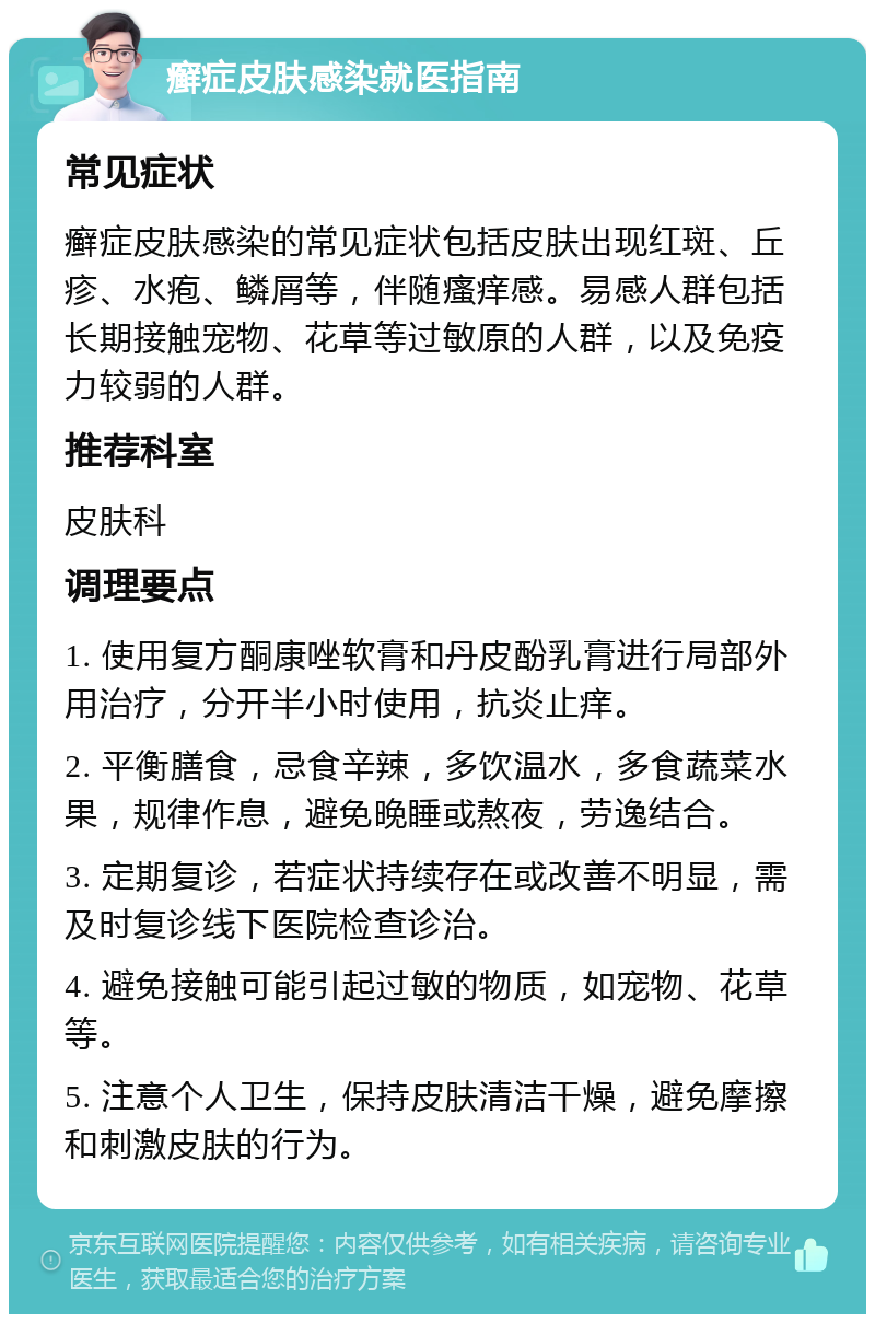 癣症皮肤感染就医指南 常见症状 癣症皮肤感染的常见症状包括皮肤出现红斑、丘疹、水疱、鳞屑等，伴随瘙痒感。易感人群包括长期接触宠物、花草等过敏原的人群，以及免疫力较弱的人群。 推荐科室 皮肤科 调理要点 1. 使用复方酮康唑软膏和丹皮酚乳膏进行局部外用治疗，分开半小时使用，抗炎止痒。 2. 平衡膳食，忌食辛辣，多饮温水，多食蔬菜水果，规律作息，避免晚睡或熬夜，劳逸结合。 3. 定期复诊，若症状持续存在或改善不明显，需及时复诊线下医院检查诊治。 4. 避免接触可能引起过敏的物质，如宠物、花草等。 5. 注意个人卫生，保持皮肤清洁干燥，避免摩擦和刺激皮肤的行为。