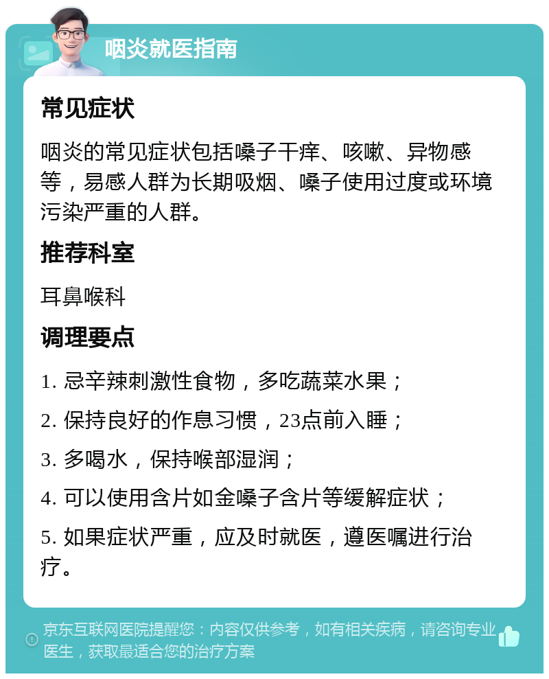 咽炎就医指南 常见症状 咽炎的常见症状包括嗓子干痒、咳嗽、异物感等，易感人群为长期吸烟、嗓子使用过度或环境污染严重的人群。 推荐科室 耳鼻喉科 调理要点 1. 忌辛辣刺激性食物，多吃蔬菜水果； 2. 保持良好的作息习惯，23点前入睡； 3. 多喝水，保持喉部湿润； 4. 可以使用含片如金嗓子含片等缓解症状； 5. 如果症状严重，应及时就医，遵医嘱进行治疗。