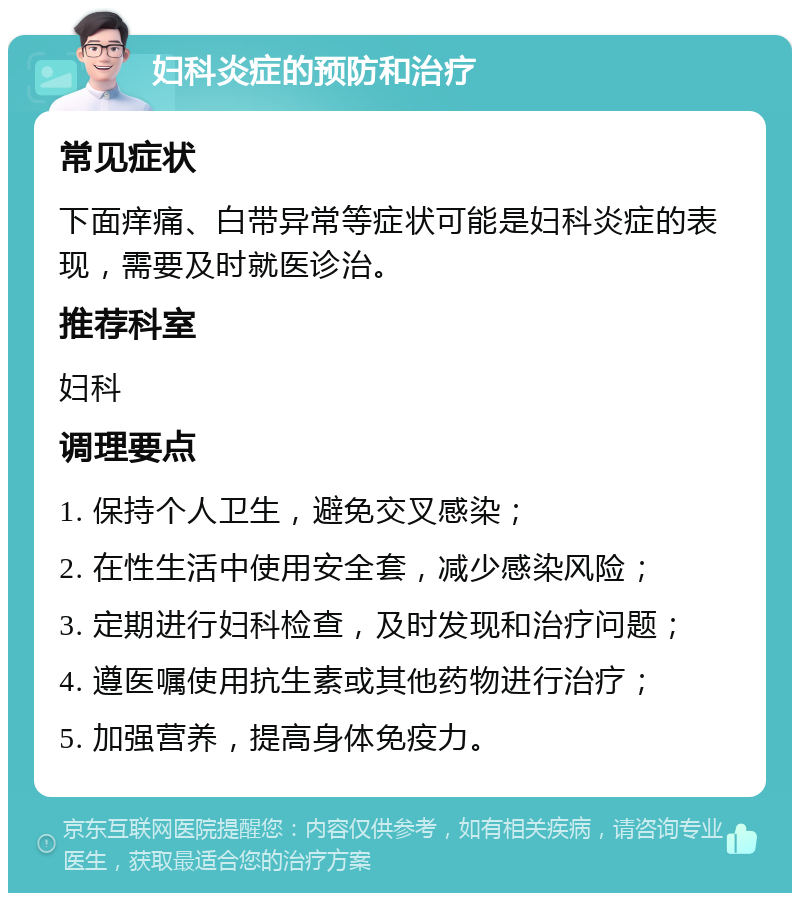 妇科炎症的预防和治疗 常见症状 下面痒痛、白带异常等症状可能是妇科炎症的表现，需要及时就医诊治。 推荐科室 妇科 调理要点 1. 保持个人卫生，避免交叉感染； 2. 在性生活中使用安全套，减少感染风险； 3. 定期进行妇科检查，及时发现和治疗问题； 4. 遵医嘱使用抗生素或其他药物进行治疗； 5. 加强营养，提高身体免疫力。