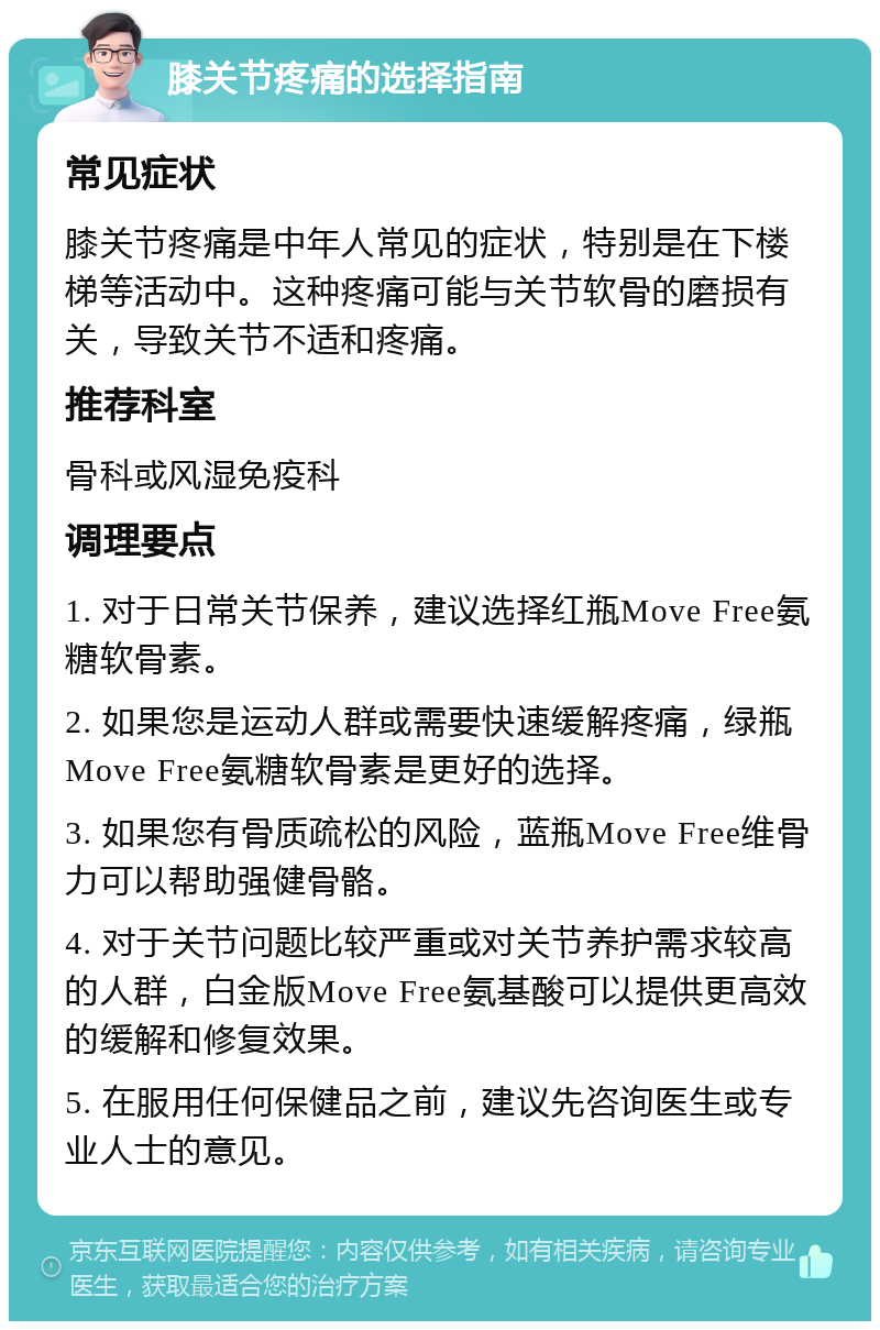 膝关节疼痛的选择指南 常见症状 膝关节疼痛是中年人常见的症状，特别是在下楼梯等活动中。这种疼痛可能与关节软骨的磨损有关，导致关节不适和疼痛。 推荐科室 骨科或风湿免疫科 调理要点 1. 对于日常关节保养，建议选择红瓶Move Free氨糖软骨素。 2. 如果您是运动人群或需要快速缓解疼痛，绿瓶Move Free氨糖软骨素是更好的选择。 3. 如果您有骨质疏松的风险，蓝瓶Move Free维骨力可以帮助强健骨骼。 4. 对于关节问题比较严重或对关节养护需求较高的人群，白金版Move Free氨基酸可以提供更高效的缓解和修复效果。 5. 在服用任何保健品之前，建议先咨询医生或专业人士的意见。