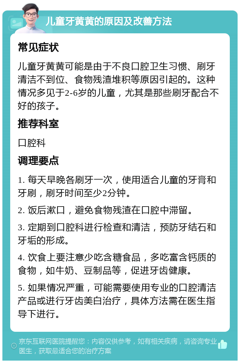 儿童牙黄黄的原因及改善方法 常见症状 儿童牙黄黄可能是由于不良口腔卫生习惯、刷牙清洁不到位、食物残渣堆积等原因引起的。这种情况多见于2-6岁的儿童，尤其是那些刷牙配合不好的孩子。 推荐科室 口腔科 调理要点 1. 每天早晚各刷牙一次，使用适合儿童的牙膏和牙刷，刷牙时间至少2分钟。 2. 饭后漱口，避免食物残渣在口腔中滞留。 3. 定期到口腔科进行检查和清洁，预防牙结石和牙垢的形成。 4. 饮食上要注意少吃含糖食品，多吃富含钙质的食物，如牛奶、豆制品等，促进牙齿健康。 5. 如果情况严重，可能需要使用专业的口腔清洁产品或进行牙齿美白治疗，具体方法需在医生指导下进行。