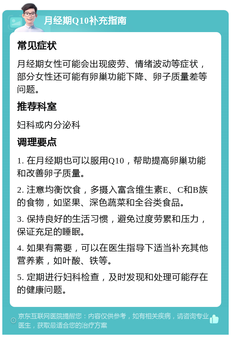 月经期Q10补充指南 常见症状 月经期女性可能会出现疲劳、情绪波动等症状，部分女性还可能有卵巢功能下降、卵子质量差等问题。 推荐科室 妇科或内分泌科 调理要点 1. 在月经期也可以服用Q10，帮助提高卵巢功能和改善卵子质量。 2. 注意均衡饮食，多摄入富含维生素E、C和B族的食物，如坚果、深色蔬菜和全谷类食品。 3. 保持良好的生活习惯，避免过度劳累和压力，保证充足的睡眠。 4. 如果有需要，可以在医生指导下适当补充其他营养素，如叶酸、铁等。 5. 定期进行妇科检查，及时发现和处理可能存在的健康问题。