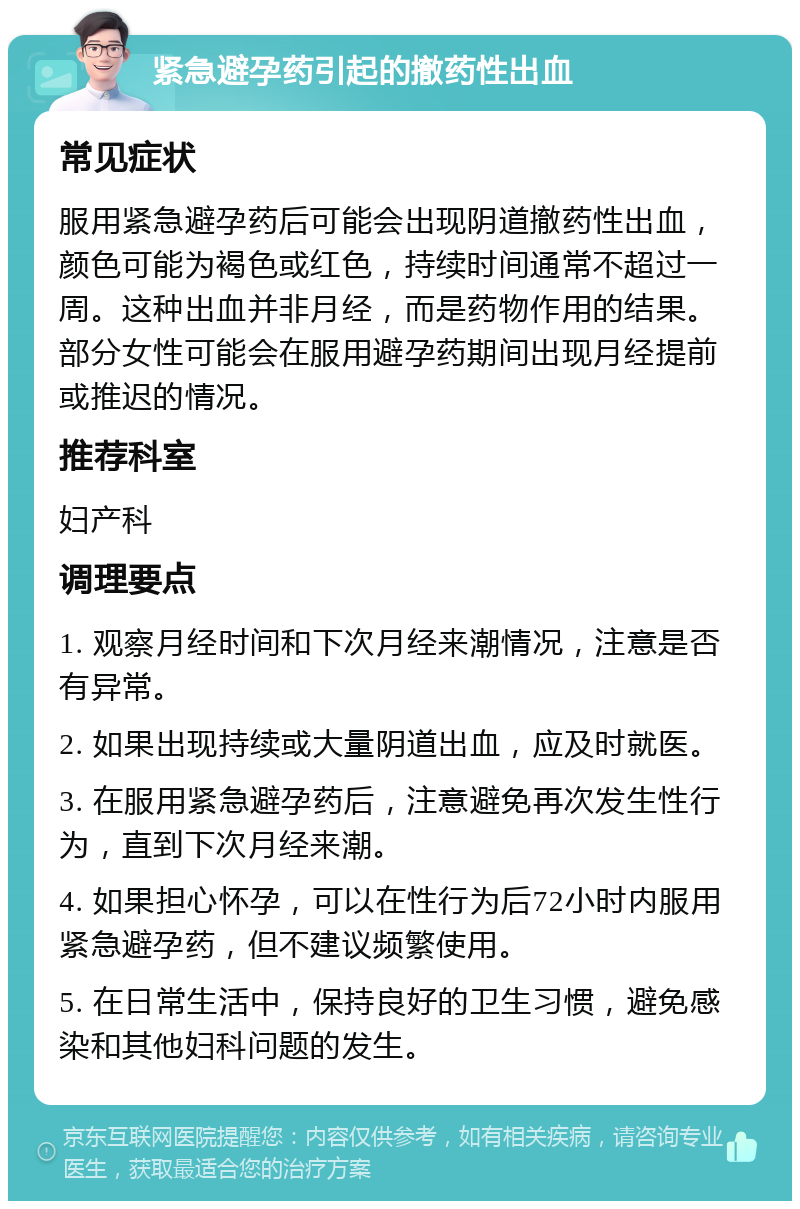 紧急避孕药引起的撤药性出血 常见症状 服用紧急避孕药后可能会出现阴道撤药性出血，颜色可能为褐色或红色，持续时间通常不超过一周。这种出血并非月经，而是药物作用的结果。部分女性可能会在服用避孕药期间出现月经提前或推迟的情况。 推荐科室 妇产科 调理要点 1. 观察月经时间和下次月经来潮情况，注意是否有异常。 2. 如果出现持续或大量阴道出血，应及时就医。 3. 在服用紧急避孕药后，注意避免再次发生性行为，直到下次月经来潮。 4. 如果担心怀孕，可以在性行为后72小时内服用紧急避孕药，但不建议频繁使用。 5. 在日常生活中，保持良好的卫生习惯，避免感染和其他妇科问题的发生。