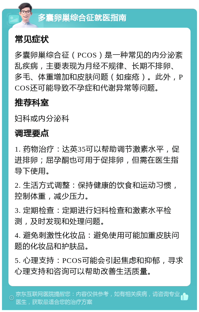 多囊卵巢综合征就医指南 常见症状 多囊卵巢综合征（PCOS）是一种常见的内分泌紊乱疾病，主要表现为月经不规律、长期不排卵、多毛、体重增加和皮肤问题（如痤疮）。此外，PCOS还可能导致不孕症和代谢异常等问题。 推荐科室 妇科或内分泌科 调理要点 1. 药物治疗：达英35可以帮助调节激素水平，促进排卵；屈孕酮也可用于促排卵，但需在医生指导下使用。 2. 生活方式调整：保持健康的饮食和运动习惯，控制体重，减少压力。 3. 定期检查：定期进行妇科检查和激素水平检测，及时发现和处理问题。 4. 避免刺激性化妆品：避免使用可能加重皮肤问题的化妆品和护肤品。 5. 心理支持：PCOS可能会引起焦虑和抑郁，寻求心理支持和咨询可以帮助改善生活质量。