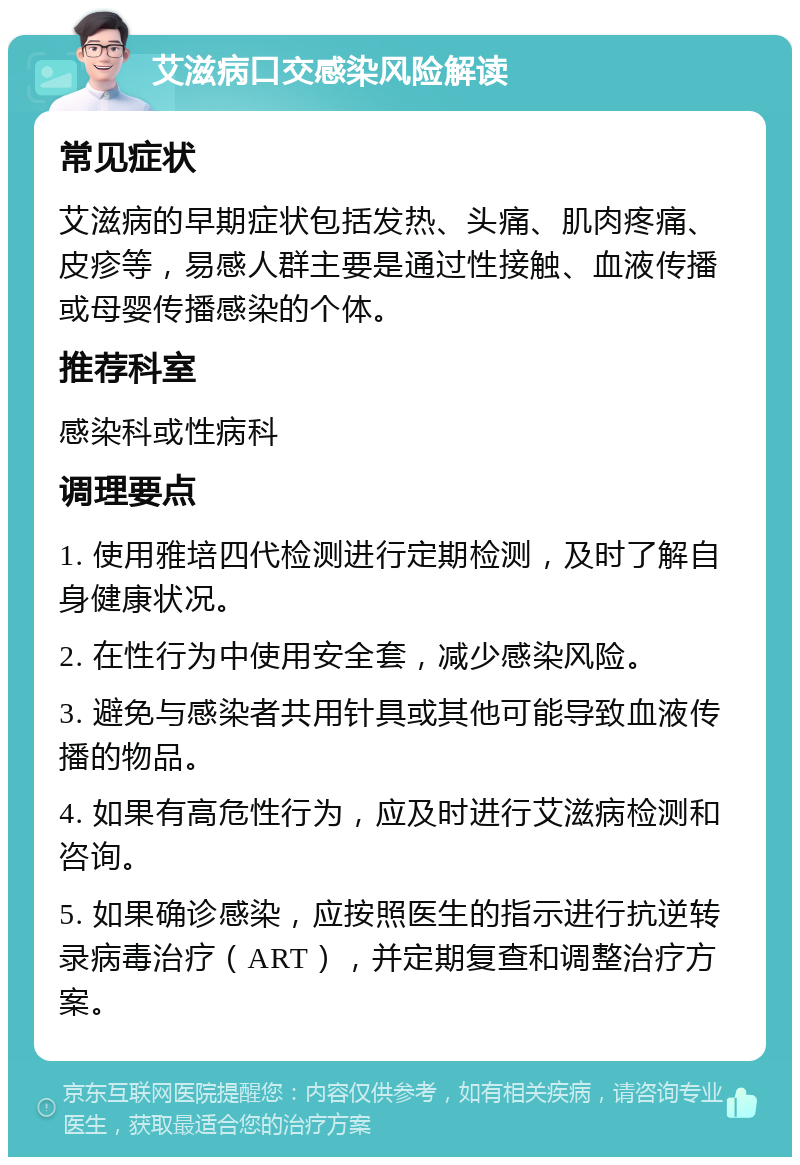 艾滋病口交感染风险解读 常见症状 艾滋病的早期症状包括发热、头痛、肌肉疼痛、皮疹等，易感人群主要是通过性接触、血液传播或母婴传播感染的个体。 推荐科室 感染科或性病科 调理要点 1. 使用雅培四代检测进行定期检测，及时了解自身健康状况。 2. 在性行为中使用安全套，减少感染风险。 3. 避免与感染者共用针具或其他可能导致血液传播的物品。 4. 如果有高危性行为，应及时进行艾滋病检测和咨询。 5. 如果确诊感染，应按照医生的指示进行抗逆转录病毒治疗（ART），并定期复查和调整治疗方案。