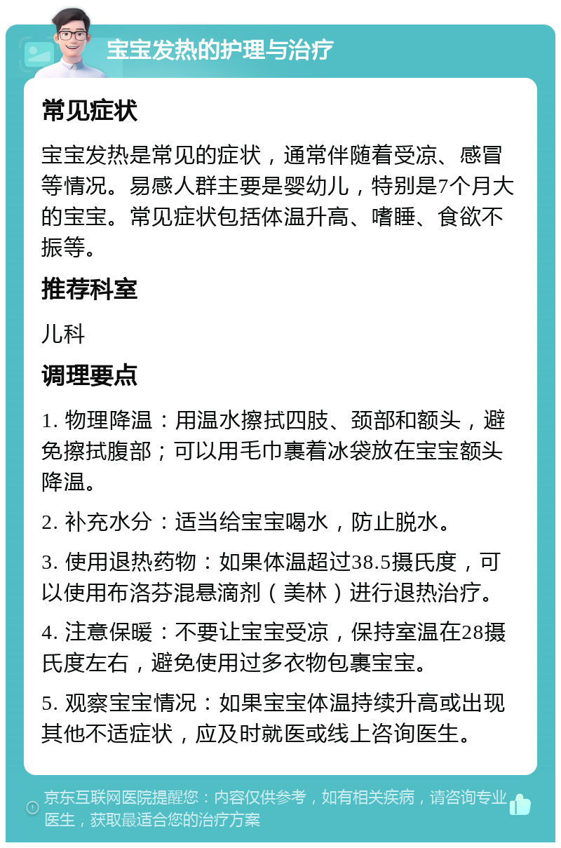 宝宝发热的护理与治疗 常见症状 宝宝发热是常见的症状，通常伴随着受凉、感冒等情况。易感人群主要是婴幼儿，特别是7个月大的宝宝。常见症状包括体温升高、嗜睡、食欲不振等。 推荐科室 儿科 调理要点 1. 物理降温：用温水擦拭四肢、颈部和额头，避免擦拭腹部；可以用毛巾裹着冰袋放在宝宝额头降温。 2. 补充水分：适当给宝宝喝水，防止脱水。 3. 使用退热药物：如果体温超过38.5摄氏度，可以使用布洛芬混悬滴剂（美林）进行退热治疗。 4. 注意保暖：不要让宝宝受凉，保持室温在28摄氏度左右，避免使用过多衣物包裹宝宝。 5. 观察宝宝情况：如果宝宝体温持续升高或出现其他不适症状，应及时就医或线上咨询医生。