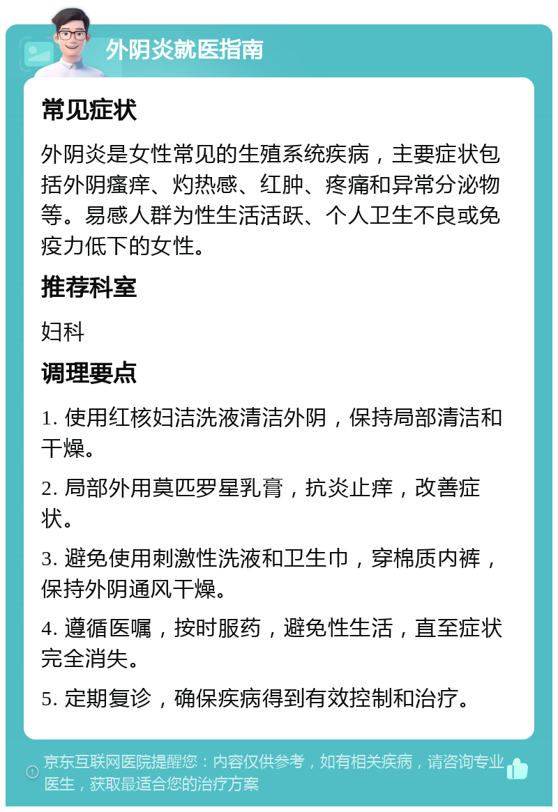 外阴炎就医指南 常见症状 外阴炎是女性常见的生殖系统疾病，主要症状包括外阴瘙痒、灼热感、红肿、疼痛和异常分泌物等。易感人群为性生活活跃、个人卫生不良或免疫力低下的女性。 推荐科室 妇科 调理要点 1. 使用红核妇洁洗液清洁外阴，保持局部清洁和干燥。 2. 局部外用莫匹罗星乳膏，抗炎止痒，改善症状。 3. 避免使用刺激性洗液和卫生巾，穿棉质内裤，保持外阴通风干燥。 4. 遵循医嘱，按时服药，避免性生活，直至症状完全消失。 5. 定期复诊，确保疾病得到有效控制和治疗。