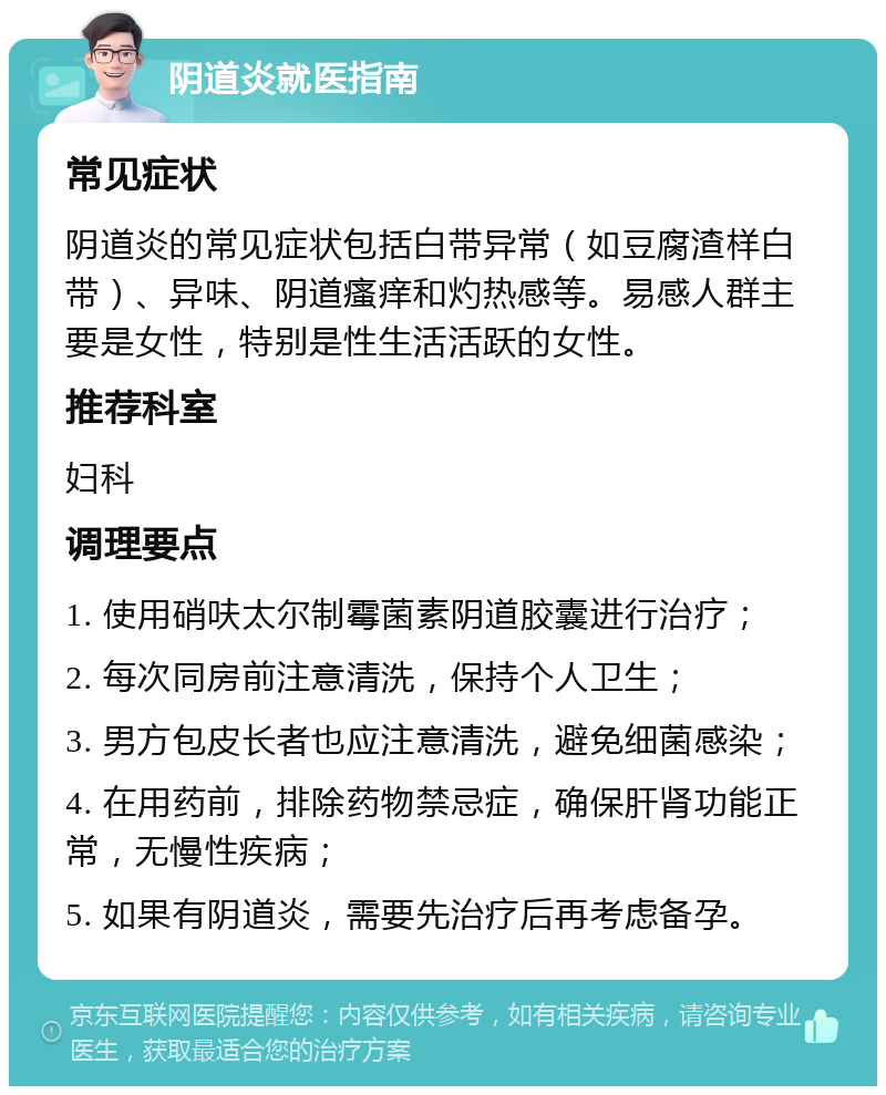 阴道炎就医指南 常见症状 阴道炎的常见症状包括白带异常（如豆腐渣样白带）、异味、阴道瘙痒和灼热感等。易感人群主要是女性，特别是性生活活跃的女性。 推荐科室 妇科 调理要点 1. 使用硝呋太尔制霉菌素阴道胶囊进行治疗； 2. 每次同房前注意清洗，保持个人卫生； 3. 男方包皮长者也应注意清洗，避免细菌感染； 4. 在用药前，排除药物禁忌症，确保肝肾功能正常，无慢性疾病； 5. 如果有阴道炎，需要先治疗后再考虑备孕。