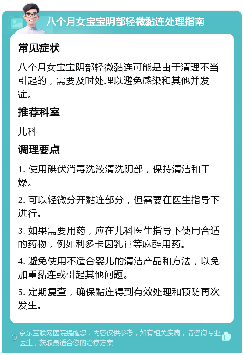 八个月女宝宝阴部轻微黏连处理指南 常见症状 八个月女宝宝阴部轻微黏连可能是由于清理不当引起的，需要及时处理以避免感染和其他并发症。 推荐科室 儿科 调理要点 1. 使用碘伏消毒洗液清洗阴部，保持清洁和干燥。 2. 可以轻微分开黏连部分，但需要在医生指导下进行。 3. 如果需要用药，应在儿科医生指导下使用合适的药物，例如利多卡因乳膏等麻醉用药。 4. 避免使用不适合婴儿的清洁产品和方法，以免加重黏连或引起其他问题。 5. 定期复查，确保黏连得到有效处理和预防再次发生。