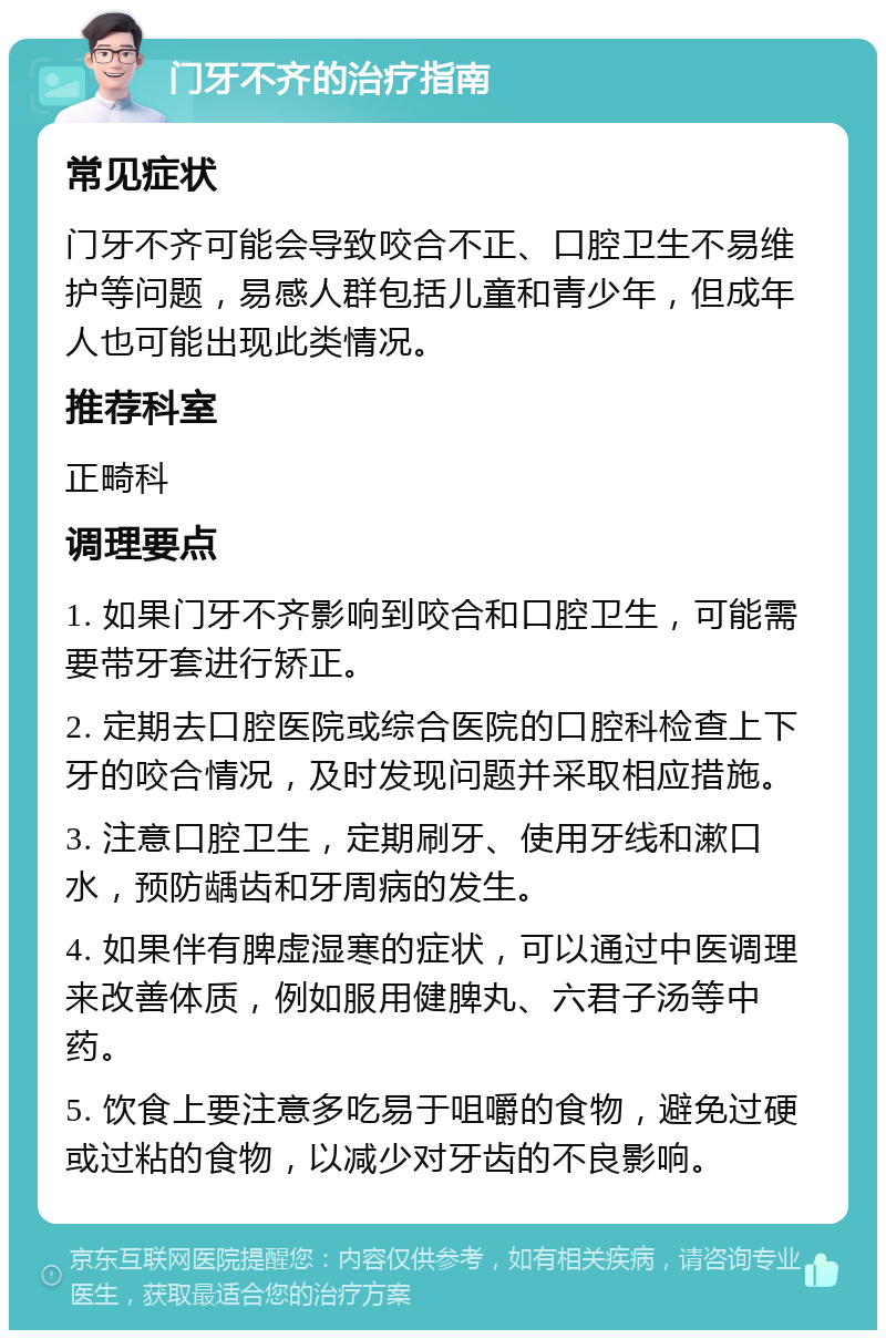 门牙不齐的治疗指南 常见症状 门牙不齐可能会导致咬合不正、口腔卫生不易维护等问题，易感人群包括儿童和青少年，但成年人也可能出现此类情况。 推荐科室 正畸科 调理要点 1. 如果门牙不齐影响到咬合和口腔卫生，可能需要带牙套进行矫正。 2. 定期去口腔医院或综合医院的口腔科检查上下牙的咬合情况，及时发现问题并采取相应措施。 3. 注意口腔卫生，定期刷牙、使用牙线和漱口水，预防龋齿和牙周病的发生。 4. 如果伴有脾虚湿寒的症状，可以通过中医调理来改善体质，例如服用健脾丸、六君子汤等中药。 5. 饮食上要注意多吃易于咀嚼的食物，避免过硬或过粘的食物，以减少对牙齿的不良影响。