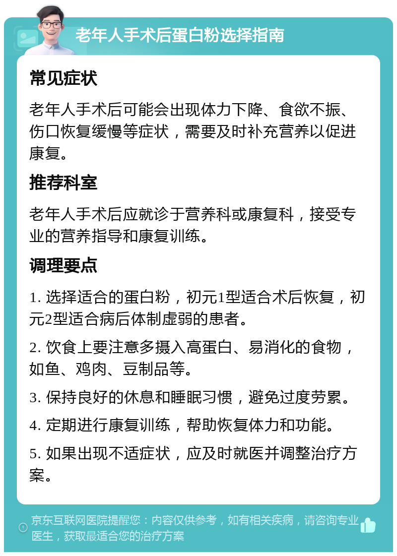 老年人手术后蛋白粉选择指南 常见症状 老年人手术后可能会出现体力下降、食欲不振、伤口恢复缓慢等症状，需要及时补充营养以促进康复。 推荐科室 老年人手术后应就诊于营养科或康复科，接受专业的营养指导和康复训练。 调理要点 1. 选择适合的蛋白粉，初元1型适合术后恢复，初元2型适合病后体制虚弱的患者。 2. 饮食上要注意多摄入高蛋白、易消化的食物，如鱼、鸡肉、豆制品等。 3. 保持良好的休息和睡眠习惯，避免过度劳累。 4. 定期进行康复训练，帮助恢复体力和功能。 5. 如果出现不适症状，应及时就医并调整治疗方案。