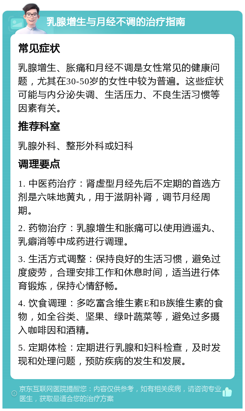 乳腺增生与月经不调的治疗指南 常见症状 乳腺增生、胀痛和月经不调是女性常见的健康问题，尤其在30-50岁的女性中较为普遍。这些症状可能与内分泌失调、生活压力、不良生活习惯等因素有关。 推荐科室 乳腺外科、整形外科或妇科 调理要点 1. 中医药治疗：肾虚型月经先后不定期的首选方剂是六味地黄丸，用于滋阴补肾，调节月经周期。 2. 药物治疗：乳腺增生和胀痛可以使用逍遥丸、乳癖消等中成药进行调理。 3. 生活方式调整：保持良好的生活习惯，避免过度疲劳，合理安排工作和休息时间，适当进行体育锻炼，保持心情舒畅。 4. 饮食调理：多吃富含维生素E和B族维生素的食物，如全谷类、坚果、绿叶蔬菜等，避免过多摄入咖啡因和酒精。 5. 定期体检：定期进行乳腺和妇科检查，及时发现和处理问题，预防疾病的发生和发展。