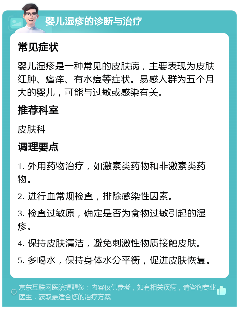 婴儿湿疹的诊断与治疗 常见症状 婴儿湿疹是一种常见的皮肤病，主要表现为皮肤红肿、瘙痒、有水痘等症状。易感人群为五个月大的婴儿，可能与过敏或感染有关。 推荐科室 皮肤科 调理要点 1. 外用药物治疗，如激素类药物和非激素类药物。 2. 进行血常规检查，排除感染性因素。 3. 检查过敏原，确定是否为食物过敏引起的湿疹。 4. 保持皮肤清洁，避免刺激性物质接触皮肤。 5. 多喝水，保持身体水分平衡，促进皮肤恢复。