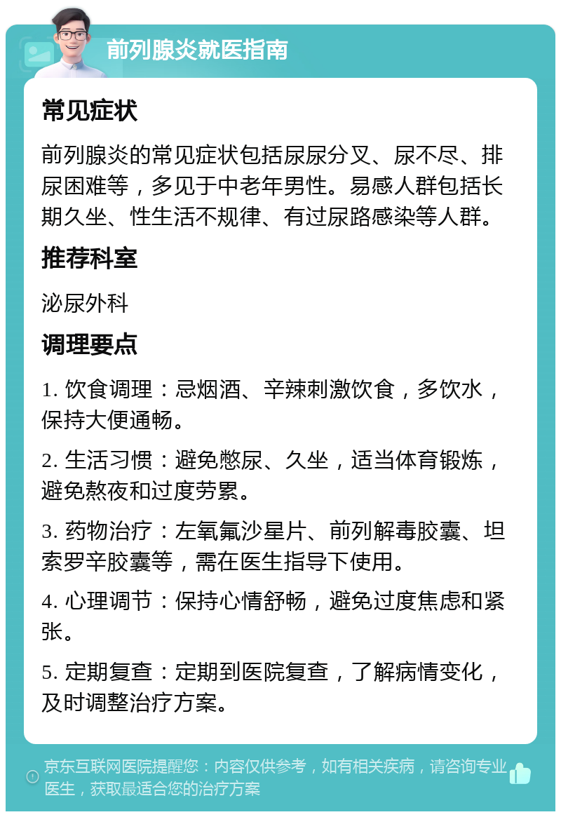 前列腺炎就医指南 常见症状 前列腺炎的常见症状包括尿尿分叉、尿不尽、排尿困难等，多见于中老年男性。易感人群包括长期久坐、性生活不规律、有过尿路感染等人群。 推荐科室 泌尿外科 调理要点 1. 饮食调理：忌烟酒、辛辣刺激饮食，多饮水，保持大便通畅。 2. 生活习惯：避免憋尿、久坐，适当体育锻炼，避免熬夜和过度劳累。 3. 药物治疗：左氧氟沙星片、前列解毒胶囊、坦索罗辛胶囊等，需在医生指导下使用。 4. 心理调节：保持心情舒畅，避免过度焦虑和紧张。 5. 定期复查：定期到医院复查，了解病情变化，及时调整治疗方案。