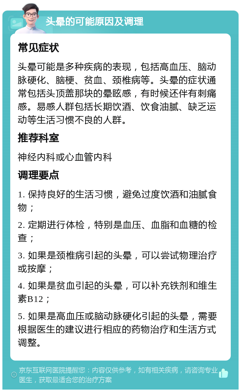 头晕的可能原因及调理 常见症状 头晕可能是多种疾病的表现，包括高血压、脑动脉硬化、脑梗、贫血、颈椎病等。头晕的症状通常包括头顶盖那块的晕眩感，有时候还伴有刺痛感。易感人群包括长期饮酒、饮食油腻、缺乏运动等生活习惯不良的人群。 推荐科室 神经内科或心血管内科 调理要点 1. 保持良好的生活习惯，避免过度饮酒和油腻食物； 2. 定期进行体检，特别是血压、血脂和血糖的检查； 3. 如果是颈椎病引起的头晕，可以尝试物理治疗或按摩； 4. 如果是贫血引起的头晕，可以补充铁剂和维生素B12； 5. 如果是高血压或脑动脉硬化引起的头晕，需要根据医生的建议进行相应的药物治疗和生活方式调整。