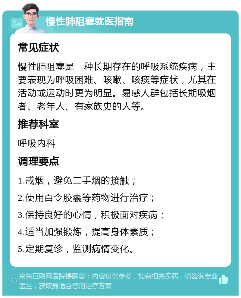 慢性肺阻塞就医指南 常见症状 慢性肺阻塞是一种长期存在的呼吸系统疾病，主要表现为呼吸困难、咳嗽、咳痰等症状，尤其在活动或运动时更为明显。易感人群包括长期吸烟者、老年人、有家族史的人等。 推荐科室 呼吸内科 调理要点 1.戒烟，避免二手烟的接触； 2.使用百令胶囊等药物进行治疗； 3.保持良好的心情，积极面对疾病； 4.适当加强锻炼，提高身体素质； 5.定期复诊，监测病情变化。