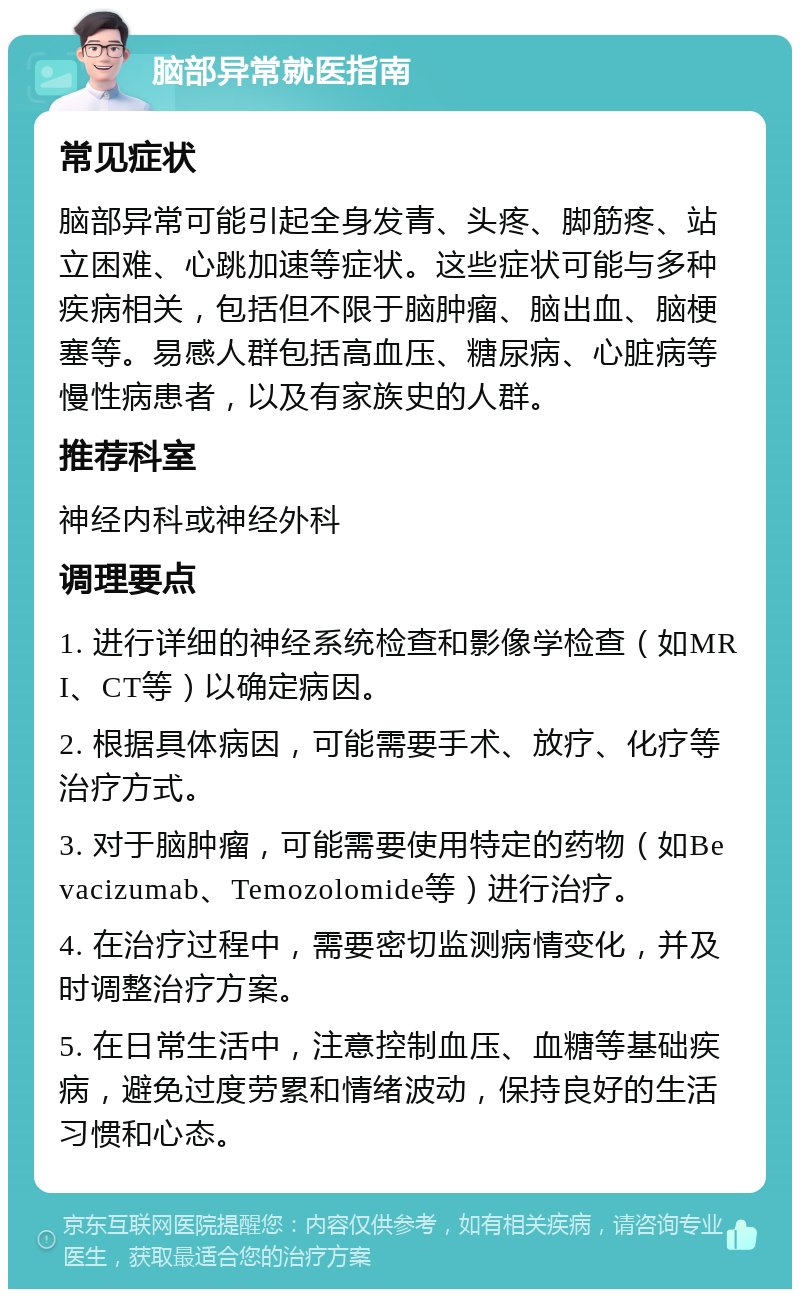 脑部异常就医指南 常见症状 脑部异常可能引起全身发青、头疼、脚筋疼、站立困难、心跳加速等症状。这些症状可能与多种疾病相关，包括但不限于脑肿瘤、脑出血、脑梗塞等。易感人群包括高血压、糖尿病、心脏病等慢性病患者，以及有家族史的人群。 推荐科室 神经内科或神经外科 调理要点 1. 进行详细的神经系统检查和影像学检查（如MRI、CT等）以确定病因。 2. 根据具体病因，可能需要手术、放疗、化疗等治疗方式。 3. 对于脑肿瘤，可能需要使用特定的药物（如Bevacizumab、Temozolomide等）进行治疗。 4. 在治疗过程中，需要密切监测病情变化，并及时调整治疗方案。 5. 在日常生活中，注意控制血压、血糖等基础疾病，避免过度劳累和情绪波动，保持良好的生活习惯和心态。