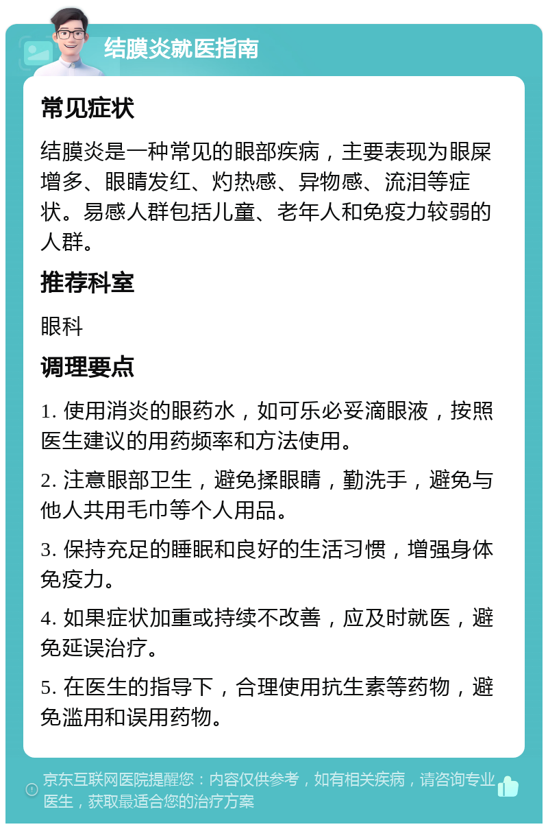 结膜炎就医指南 常见症状 结膜炎是一种常见的眼部疾病，主要表现为眼屎增多、眼睛发红、灼热感、异物感、流泪等症状。易感人群包括儿童、老年人和免疫力较弱的人群。 推荐科室 眼科 调理要点 1. 使用消炎的眼药水，如可乐必妥滴眼液，按照医生建议的用药频率和方法使用。 2. 注意眼部卫生，避免揉眼睛，勤洗手，避免与他人共用毛巾等个人用品。 3. 保持充足的睡眠和良好的生活习惯，增强身体免疫力。 4. 如果症状加重或持续不改善，应及时就医，避免延误治疗。 5. 在医生的指导下，合理使用抗生素等药物，避免滥用和误用药物。